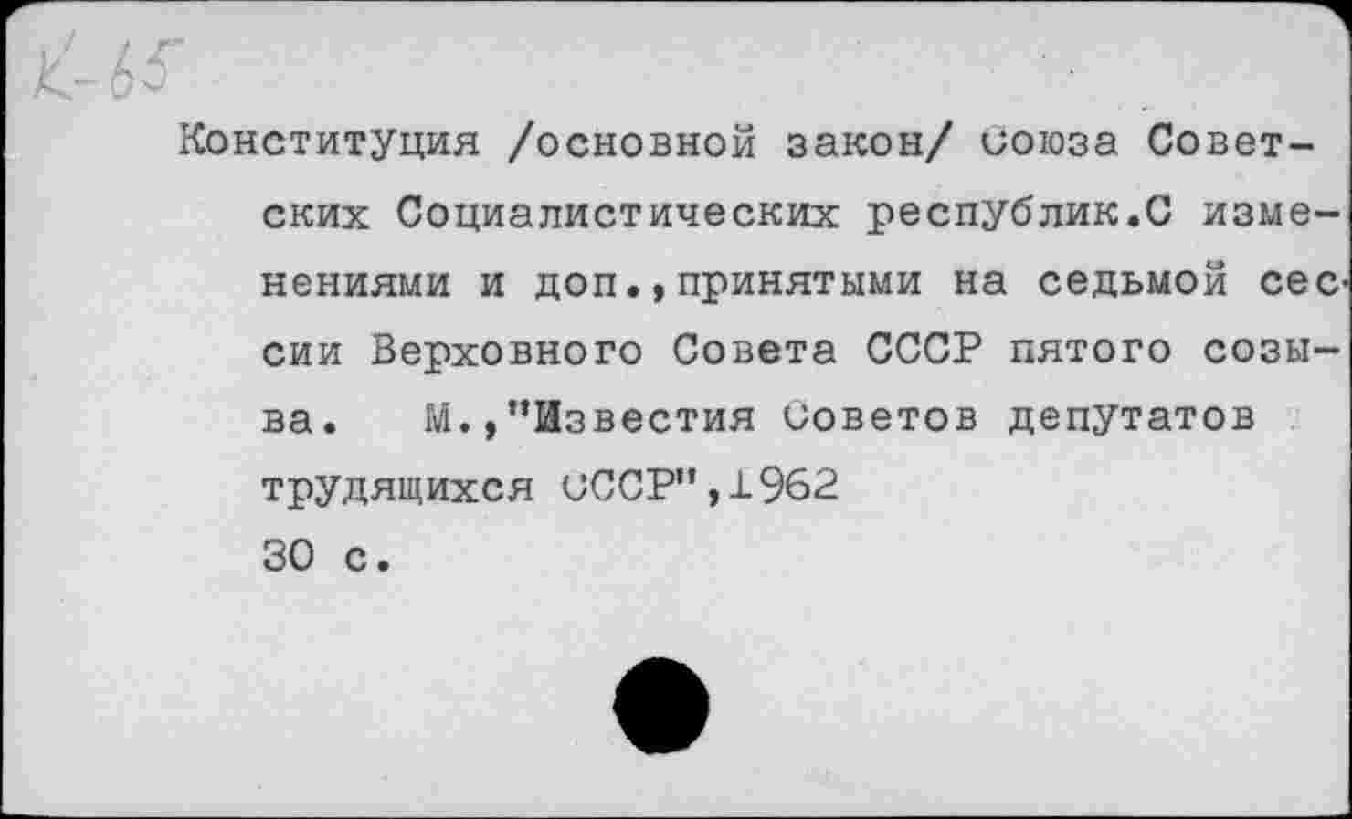 ﻿63”
Конституция /основной закон/ союза Советских Социалистических республик.С изменениями и доп.,принятыми на седьмой сес сии Верховного Совета СССР пятого созыва. М.,’’Известия советов депутатов трудящихся СССР”,±962 30 с.